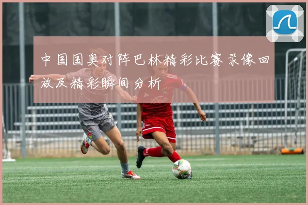 中国国奥对阵巴林精彩比赛录像回放及精彩瞬间分析