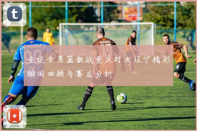 全运会男篮激战重庆对决辽宁精彩瞬间回顾与赛后分析
