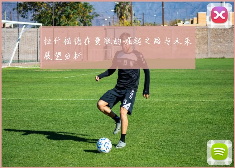 拉什福德在曼联的崛起之路与未来展望分析