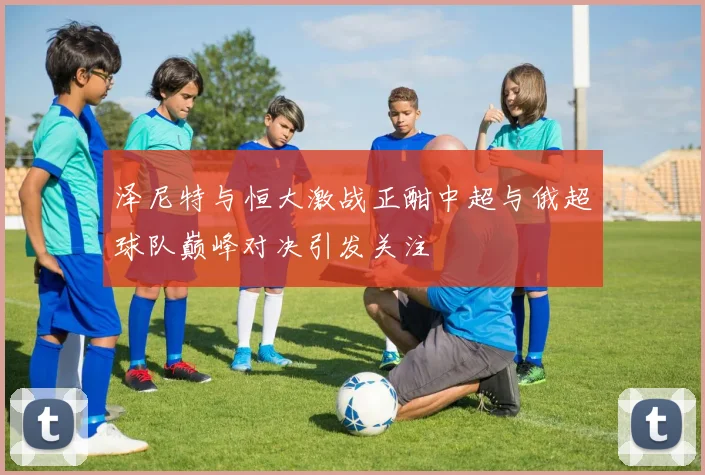 泽尼特与恒大激战正酣中超与俄超球队巅峰对决引发关注