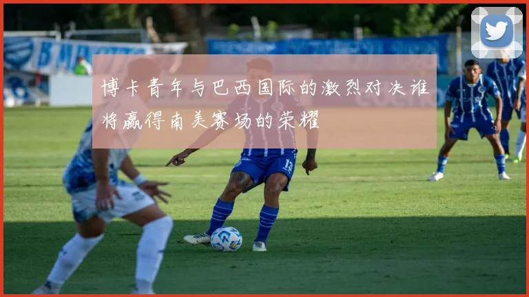 博卡青年与巴西国际的激烈对决谁将赢得南美赛场的荣耀
