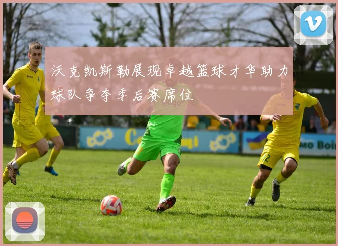 沃克凯斯勒展现卓越篮球才华助力球队争夺季后赛席位
