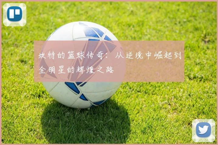 坎特的篮球传奇：从逆境中崛起到全明星的辉煌之路